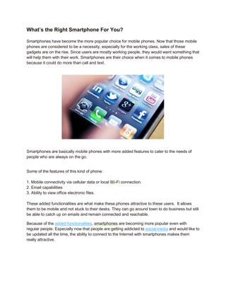 What’s the Right Smartphone For You?

Smartphones have become the more popular choice for mobile phones. Now that those mobile
phones are considered to be a necessity, especially for the working class, sales of these
gadgets are on the rise. Since users are mostly working people, they would want something that
will help them with their work. Smartphones are their choice when it comes to mobile phones
because it could do more than call and text.




Smartphones are basically mobile phones with more added features to cater to the needs of
people who are always on the go.


Some of the features of this kind of phone:

1. Mobile connectivity via cellular data or local Wi-Fi connection.
2. Email capabilities
3. Ability to view office electronic files.

These added functionalities are what make these phones attractive to these users. It allows
them to be mobile and not stuck to their desks. They can go around town to do business but still
be able to catch up on emails and remain connected and reachable.

Because of the added functionalities, smartphones are becoming more popular even with
regular people. Especially now that people are getting addicted to social media and would like to
be updated all the time, the ability to connect to the Internet with smartphones makes them
really attractive.
 