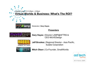 tuesday march 10 3:45pm - 4:35pm
Virtual Worlds & Business: What's The ROI?



                     Moderator | Gary Hayes

                                         Presenters

                     Gary Hayes | Director LAMP@AFTRS &
                                  CEO MUVEDesign

                     Jeff Brookes | Regional Director - Asia Pacific,
                                    Sulake Corporation

                     Mitch Olsen | Co-Founder, SmallWorlds
 