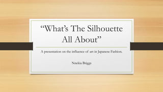 “What’s The Silhouette
All About”
A presentation on the influence of art in Japanese Fashion.
Nnekia Briggs
 