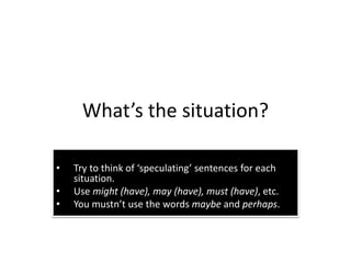 What’s the situation?
• Try to think of ‘speculating’ sentences for each
situation.
• Use might (have), may (have), must (have), etc.
• You mustn’t use the words maybe and perhaps.
 