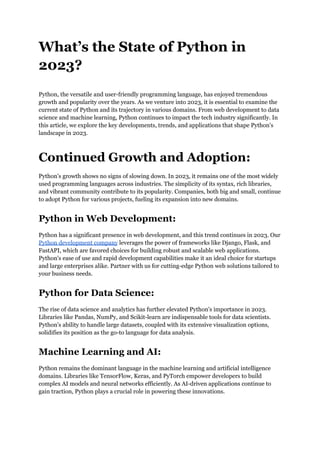 What’s the State of Python in
2023?
Python, the versatile and user-friendly programming language, has enjoyed tremendous
growth and popularity over the years. As we venture into 2023, it is essential to examine the
current state of Python and its trajectory in various domains. From web development to data
science and machine learning, Python continues to impact the tech industry significantly. In
this article, we explore the key developments, trends, and applications that shape Python's
landscape in 2023.
Continued Growth and Adoption:
Python's growth shows no signs of slowing down. In 2023, it remains one of the most widely
used programming languages across industries. The simplicity of its syntax, rich libraries,
and vibrant community contribute to its popularity. Companies, both big and small, continue
to adopt Python for various projects, fueling its expansion into new domains.
Python in Web Development:
Python has a significant presence in web development, and this trend continues in 2023. Our
Python development company leverages the power of frameworks like Django, Flask, and
FastAPI, which are favored choices for building robust and scalable web applications.
Python's ease of use and rapid development capabilities make it an ideal choice for startups
and large enterprises alike. Partner with us for cutting-edge Python web solutions tailored to
your business needs.
Python for Data Science:
The rise of data science and analytics has further elevated Python's importance in 2023.
Libraries like Pandas, NumPy, and Scikit-learn are indispensable tools for data scientists.
Python's ability to handle large datasets, coupled with its extensive visualization options,
solidifies its position as the go-to language for data analysis.
Machine Learning and AI:
Python remains the dominant language in the machine learning and artificial intelligence
domains. Libraries like TensorFlow, Keras, and PyTorch empower developers to build
complex AI models and neural networks efficiently. As AI-driven applications continue to
gain traction, Python plays a crucial role in powering these innovations.
 