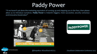 @ShapeBlue #CloudStack #CCC13 CloudStack Collaboration Conference 2013
Paddy Power
“If we haven’t yet done the marketing equivalent of running up and slapping you in the face, then please
allow us to introduce ourselves. Paddy Power is Ireland’s biggest, most successful, security conscious
and innovative bookmaker”
 