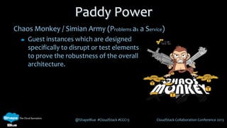 @ShapeBlue #CloudStack #CCC13 CloudStack Collaboration Conference 2013
Chaos Monkey / Simian Army (Problems as a Service)
Guest instances which are designed
specifically to disrupt or test elements
to prove the robustness of the overall
architecture.
Paddy Power
 