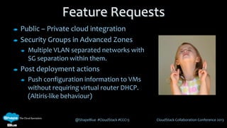 @ShapeBlue #CloudStack #CCC13 CloudStack Collaboration Conference 2013
Feature Requests
Public – Private cloud integration
Security Groups in Advanced Zones
Multiple VLAN separated networks with
SG separation within them.
Post deployment actions
Push configuration information to VMs
without requiring virtual router DHCP.
(Altiris-like behaviour)
 