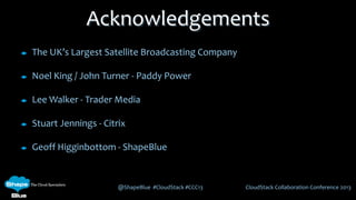 @ShapeBlue #CloudStack #CCC13 CloudStack Collaboration Conference 2013
The UK’s Largest Satellite Broadcasting Company
Noel King / John Turner - Paddy Power
Lee Walker - Trader Media
Stuart Jennings - Citrix
Geoff Higginbottom - ShapeBlue
Acknowledgements
 