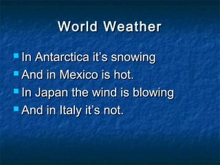 World Weather

 In Antarctica it’s snowing
 And in Mexico is hot.

 In Japan the wind is blowing

 And in Italy it’s not.
 