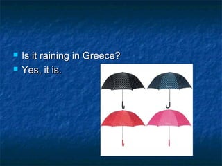    Is it raining in Greece?
   Yes, it is.
 