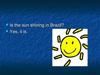    Is the sun shining in Brazil?
   Yes, it is.
 