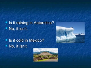   Is it raining in Antarctica?
   No, it isn’t.

   Is it cold in Mexico?
   No, it isn’t.
 