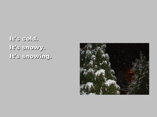 It’s cold.
It’s snowy.
It’s snowing.
 