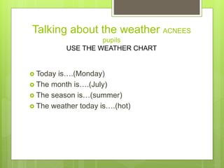 Talking about the weather ACNEES
pupils
USE THE WEATHER CHART
 Today is….(Monday)
 The month is….(July)
 The season is…...