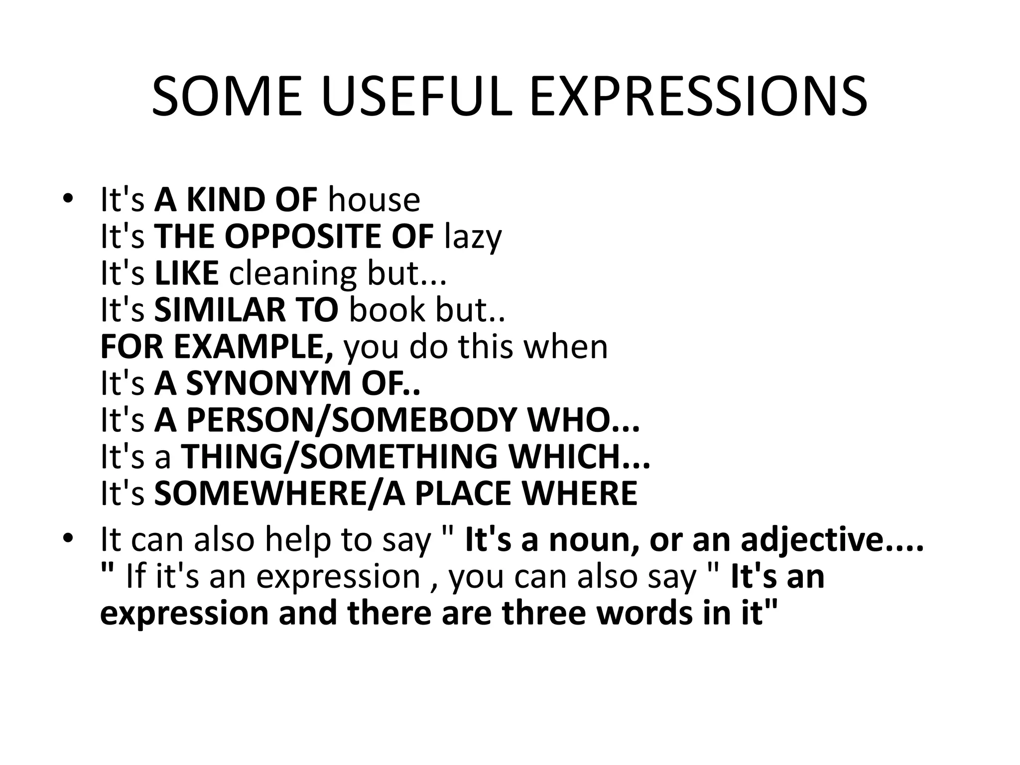 SOME USEFUL EXPRESSIONS
• It's A KIND OF house
It's THE OPPOSITE OF lazy
It's LIKE cleaning but...
It's SIMILAR TO book but..
FOR EXAMPLE, you do this when
It's A SYNONYM OF..
It's A PERSON/SOMEBODY WHO...
It's a THING/SOMETHING WHICH...
It's SOMEWHERE/A PLACE WHERE
• It can also help to say " It's a noun, or an adjective....
" If it's an expression , you can also say " It's an
expression and there are three words in it"
 