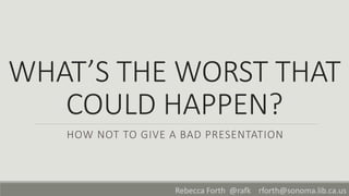 WHAT’S THE WORST THAT
COULD HAPPEN?
HOW NOT TO GIVE A BAD PRESENTATION
Rebecca Forth @rafk rforth@sonoma.lib.ca.us
 