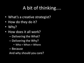 A bit of thinking....
•   What’s a creative strategist?
•   How do they do it?
•   Why?
•   How does it all work?
    – Delivering the What?
    – Delivering the Why?
       • Who + When + Where
    – Because
    And why should you care?
 