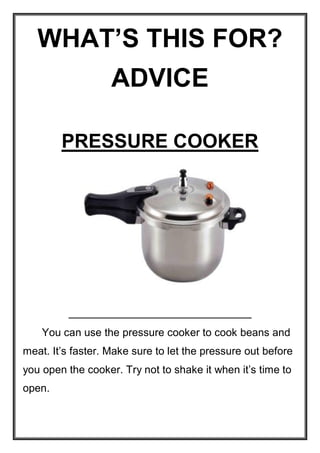 WHAT’S THIS FOR?
ADVICE
PRESSURE COOKER

You can use the pressure cooker to cook beans and
meat. It’s faster. Make sure to let the pressure out before
you open the cooker. Try not to shake it when it’s time to
open.

 