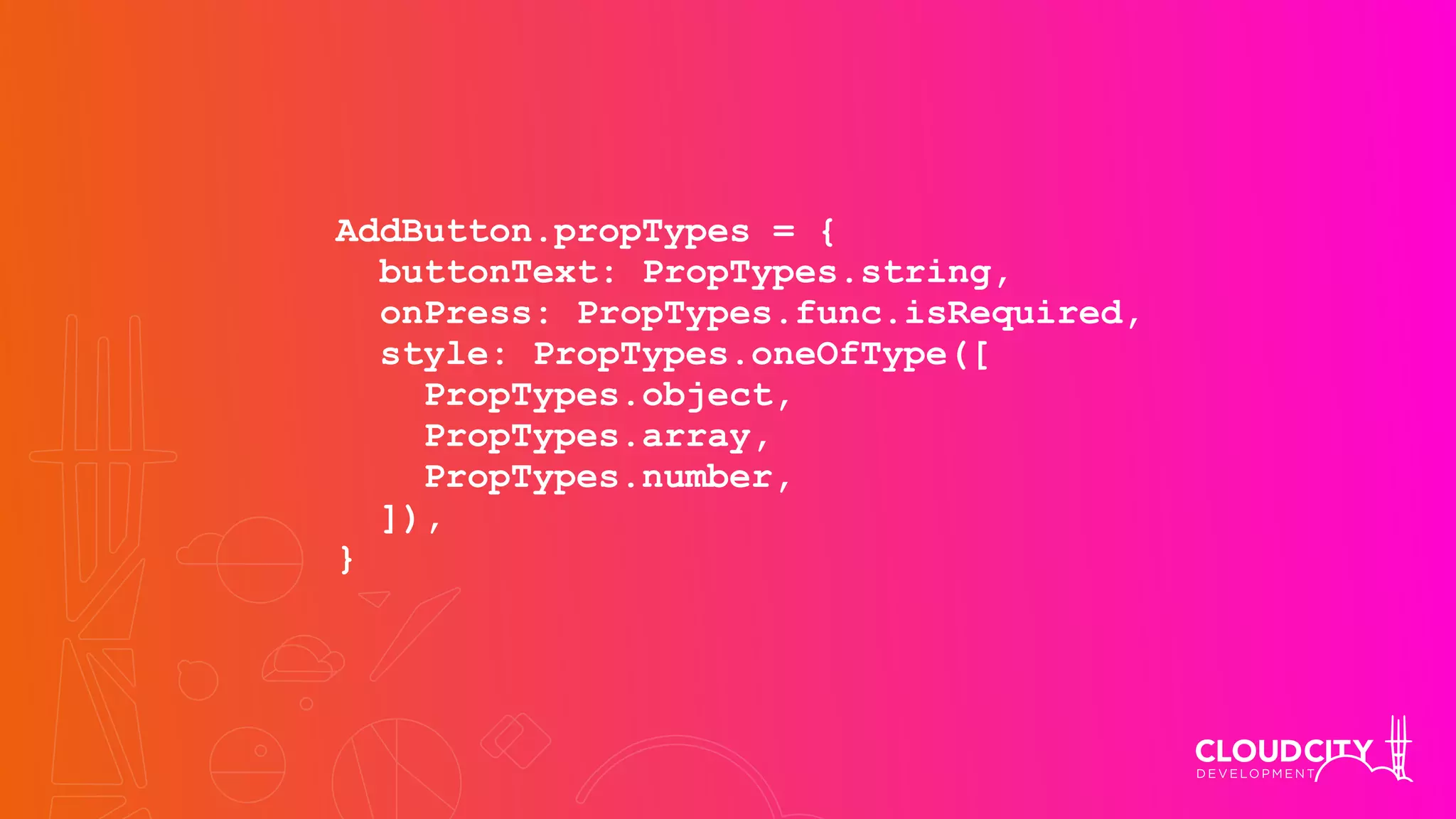 AddButton.propTypes = {
buttonText: PropTypes.string,
onPress: PropTypes.func.isRequired,
style: PropTypes.oneOfType([
PropTypes.object,
PropTypes.array,
PropTypes.number,
]),
}
 
