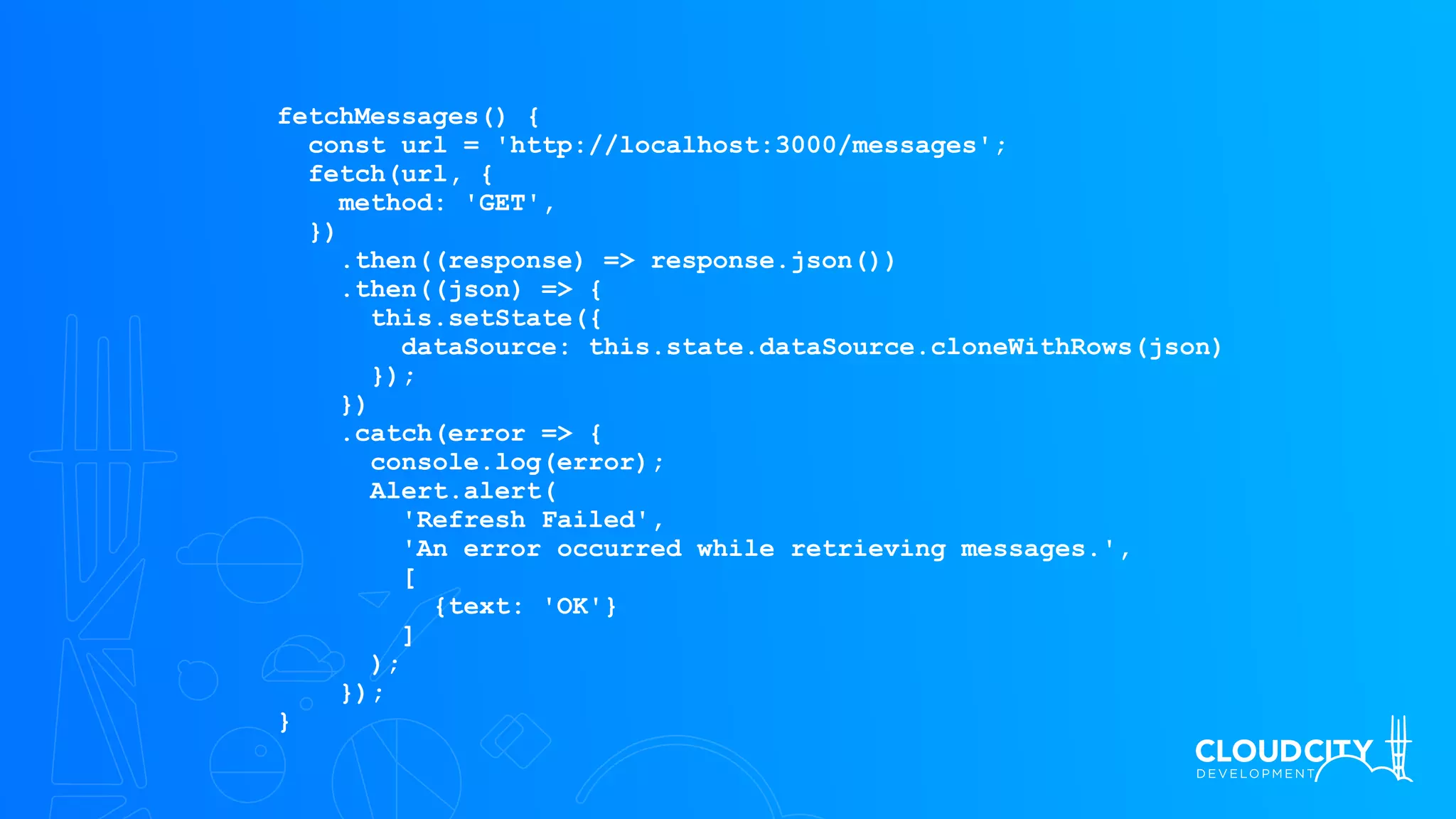 fetchMessages() {
const url = 'http://localhost:3000/messages';
fetch(url, {
method: 'GET',
})
.then((response) => response.json())
.then((json) => {
this.setState({
dataSource: this.state.dataSource.cloneWithRows(json)
});
})
.catch(error => {
console.log(error);
Alert.alert(
'Refresh Failed',
'An error occurred while retrieving messages.',
[
{text: 'OK'}
]
);
});
}
 
