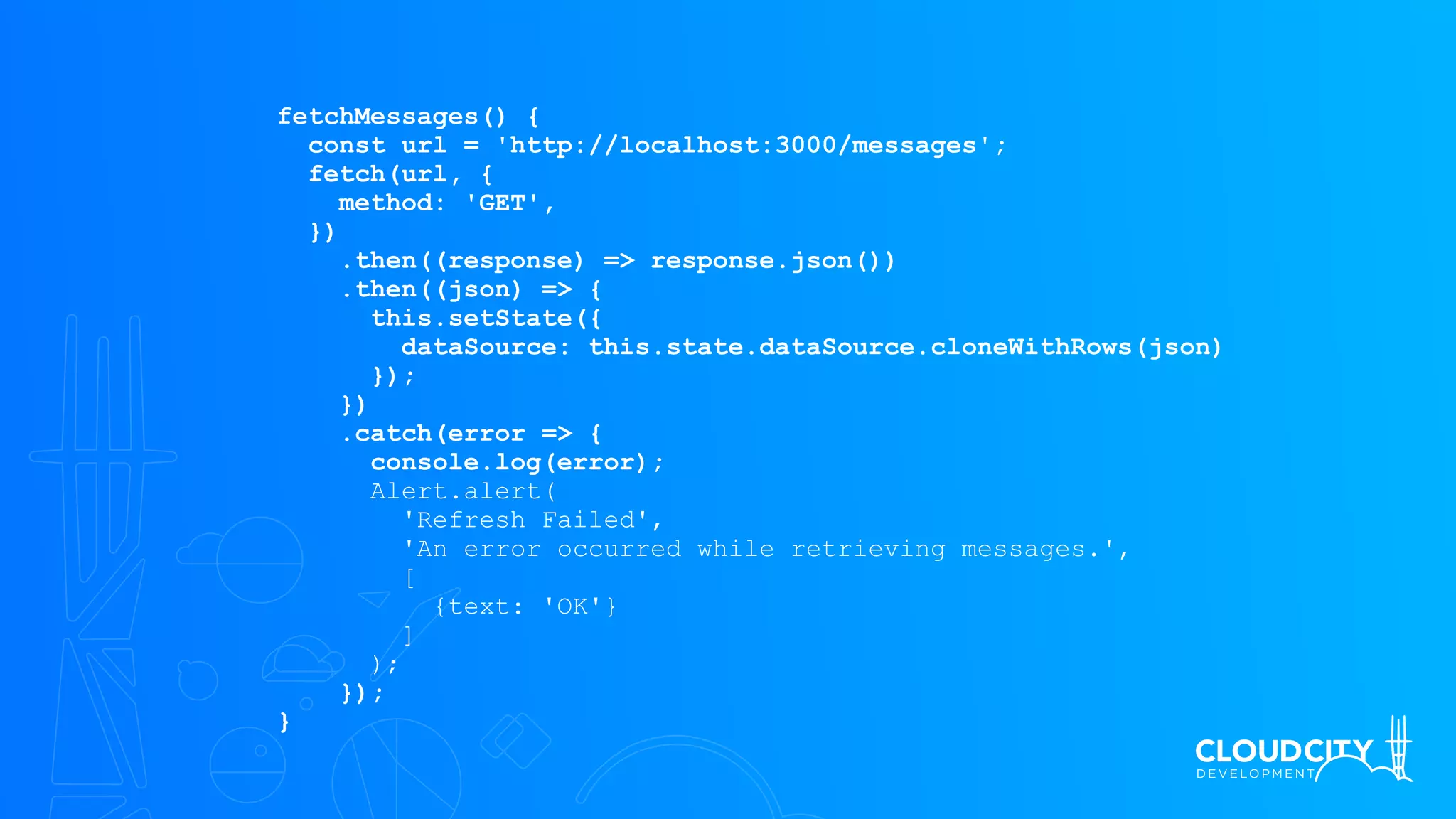 fetchMessages() {
const url = 'http://localhost:3000/messages';
fetch(url, {
method: 'GET',
})
.then((response) => response.json())
.then((json) => {
this.setState({
dataSource: this.state.dataSource.cloneWithRows(json)
});
})
.catch(error => {
console.log(error);
Alert.alert(
'Refresh Failed',
'An error occurred while retrieving messages.',
[
{text: 'OK'}
]
);
});
}
 
