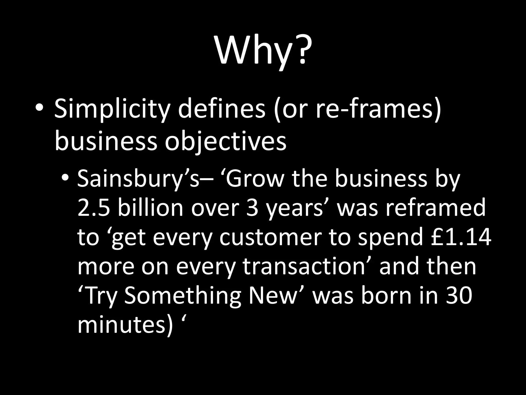Why?
• Simplicity defines (or re-frames)
  business objectives
  • Sainsbury’s– ‘Grow the business by
    2.5 billion over 3 years’ was reframed
    to ‘get every customer to spend £1.14
    more on every transaction’ and then
    ‘Try Something New’ was born in 30
    minutes) ‘
 