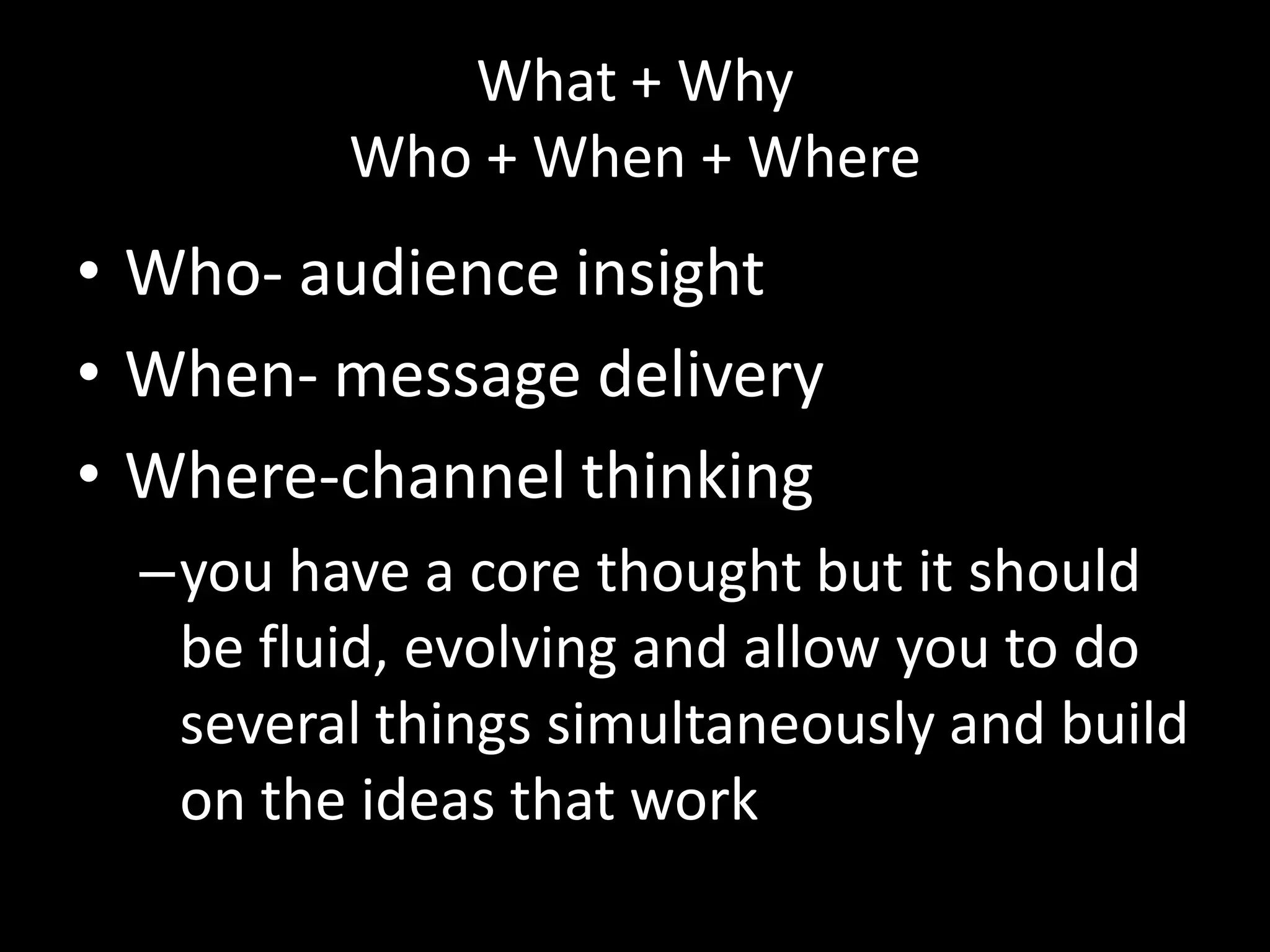 What + Why
         Who + When + Where
• Who- audience insight
• When- message delivery
• Where-channel thinking
  –you have a core thought but it should
   be fluid, evolving and allow you to do
   several things simultaneously and build
   on the ideas that work
 