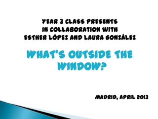 YEAR 3 CLASS PRESENTS
in collaboration with
ESTHER LÓPEZ AND LAURA GONZÁLEZ
WHAT’S OUTSIDE THE
WINDOW?
MADRID, APRIL 2013
 