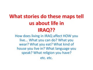 What stories do these maps tell
       us about life in
           IRAQ??
  How does living in IRAQ affect HOW you
    live... What you can do? What you
    wear? What you eat? What kind of
   house you live in? What language you
      speak? What religion you have?
                  etc. etc.
 