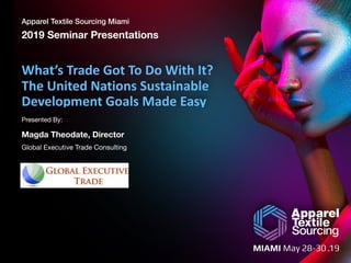 Apparel Textile Sourcing Miami
2019 Seminar Presentations
Presented By:
	
What’s	Trade	Got	To	Do	With	It?	
The	United	Nations	Sustainable	
Development	Goals	Made	Easy
Magda Theodate, Director
Global Executive Trade Consulting
 
