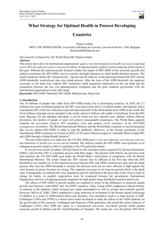 Developing Country Studies                                                                              www.iiste.org
ISSN 2224-607X (Paper) ISSN 2225-0565 (Online)
                                 0565
Vol 2, No.7, 2012



        What Strategy for Optimal Health in Poorest Developing
                                                     eveloping

                                                 Countries
                                           Diana Loubaki
         IRES/ THE WORLD BANK, Université Catholique de Louvain ,Louvain-la-Neuve, 1348, Belgique
                                                                            Neuve,
                                     diana.loubaki@laposte.net

The research is financed by The World Bank.(Mc Namara Funds)
Abstract
This article shows how the international organizations’ goal i.e zero discrimination in health care access may lead
to zero HIV new infection and zero decease in Africa. A macroeconomic model is used to study the achievement of
this goal. Whereas the macroeconomic literature studies the impact of HIV/AIDS on the economic growth, this
analysis assimilates the HIV/AIDS virus to a perfect foresight dynamics to study health alteration process. The
results found are: before the “seropositivity”, vaccine may be efficient. In the transition between the HIV and the
                                                        may
AIDS thresholds, medical-care may slow death process. After the cross of the AIDS threshold, the organism
                            care
converges to the dead zone. Indeed, HIV eradication needs population implication on the one hand and the
cooperation between the low cost pharmaceutical companies and the poor countries government with the
international organizations on the other hand.
Keywords: HIV/AIDS Threshold; HIV/AIDS; Medical  Medical-care; Dead zone

1. Introduction
The 34 millions of people who suffer from HIV/AIDS mostly live in developing countries. In 2010, the 2,7
                s
millions new cases of infected people by the HIV virus discovered, led to 1,8 million deaths. SubSub-Saharan Africa
concentrates 68% of the new infections cases and represents half of the whole deaths from AIDS in the world. But
                                                    represents
if 6,6 millions of people can be attended in the world, almost 8 millions still unable to beneficiate from the HIV
cares. Because, for one attended individual, it can be found two new infected cases. Indeed, without efficient
                                                                                    cases.
prevention, the number of people in need will achieve unsustainable proportions. The World Bank supports
countries for prevention, finances HIV attendance costs and ensures social assistance of the HIV/AIDS
consequences on families. The British International Ministry and the World Bank cooperate in several programs
like vaccine against HIV/AIDS in order to stop the pandemic. Moreover, at the closing ceremonies of the
International AIDS Conference in Vienna in 2010, US President Obama pledged to “redou efforts to fight HIV
                                                                                       “redouble
and AIDS through a Global Health Initiative”.
      The aim of this article is to study how the UN HIV/AIDS goal i. zero new infection, zero decease and zero
                                                                     i.e
discrimination in health care access can be reached. The analysis models the HIV/AIDS virus dynamics in an
endogenous growth model in order to contribute to the UN goal achievement.
      In my previous article [Loubaki (2012a)] based on the evaluation policy proposed by Kremer
                                       ki                                                       Kremer-Glennerster
(2004), I proved that, HIV is a dynamic process with three stages. This present work follows my previous work
and examines the UN HIV/AIDS goal under the World Bank’s intervention in cooperation with the British
International Ministry. The results found are: HIV vaccine may be efficient at the first step when the HIV
threshold is not reached yet. In the transition process between HIV and AIDS, medical care may slow the death
                                                                                  medical-care
process. But once the AIDS threshold is crossed, the previous tools are no more efficient to fight against the
virus because its power becomes too strong. The organism converges to its long run growth which is the death
zone. Consequently, to eradicate the virus, population must be informed on the great risks of the virus in order to
                                              population
change his habits. In parallel, negotiations must be conducted between the government, International
Organization and low cost pharmaceutical companies for high quality drugs distribution and prevention cost.
                                                                              distribution
      The effects of HIV/AIDS in growth models are explored in terms of the differences in projected annual
growth rates between “with-AIDS” and “no
                               AIDS”        “no-AIDS” scenarios. Allyn Young (2005) emphasizes reduced fertility
in response to the epidemic which increases per capita consumption as well as savings and economic growth.
                         emic
However, Bell et al. (2003, 2004), emphasizes a large reduction in investment in the human capital (schooling)
of children as a result of AIDS-related illness and mortality. The cumulative result is a large decline in GDP.
                                    related            mortality.
Cuddington (1993a and 1993b) is a Solow style model developed to study the effects of the AIDS epidemic on
                                        Solow-style
the growth path of the economy. Cuddington and Hancock (1994) generalize and extend the earlier an       analyses of
Cuddington (1993). Now GDP per capita in a neoclassical one-sector, two-factor growth model predict
                     .                                                                factor
economic growth in Malawi and the United Republic of Tanzania. The results are: over the period 1985     1985-2010,


                                                        46
 