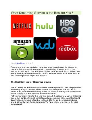 What Streaming Service is the Best for You?
Author: Robert Gillings July 12, 2017
Even though streaming media has conquered home entertainment, the differences
between providers can still seem unclear or even baffling. However, with popular
services such as Netflix, Hulu and Amazon Prime, there are some distinct differences –
as well as clear preference-dependent benefits and downsides – which make deciding
on a streaming service simpler than it seems.
The Best Services for Streaming Movies
Netflix – among the most dominant of modern streaming services – rose sharply from its
modest beginnings as a movie-by-mail service. Netflix may have kept their movie-
centric name, but the iconic streaming service still leaves something to be desired when
it comes to popular newer films and well-known classics.
Netflix is now known more for their television content, there is no subscription streaming
service that stands out when it comes to popular, new release movies. Just like the old
days, these are more easily found as rentals. Unlike the old days, those rentals are
available instantly from iTunes, Amazon or YouTube, with no round trips to the video
store required.
 