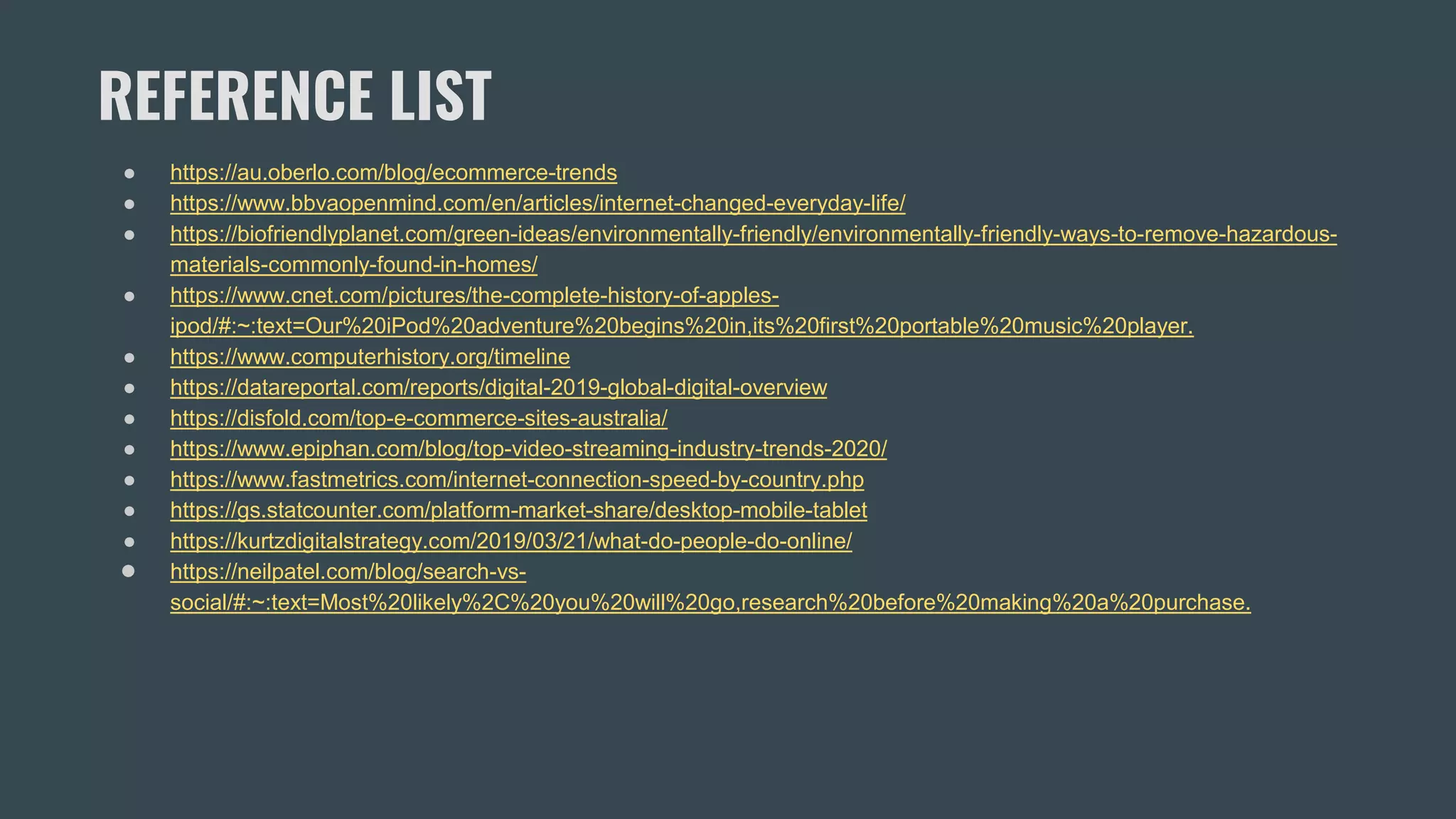 REFERENCE LIST
● https://au.oberlo.com/blog/ecommerce-trends
● https://www.bbvaopenmind.com/en/articles/internet-changed-everyday-life/
● https://biofriendlyplanet.com/green-ideas/environmentally-friendly/environmentally-friendly-ways-to-remove-hazardous-
materials-commonly-found-in-homes/
● https://www.cnet.com/pictures/the-complete-history-of-apples-
ipod/#:~:text=Our%20iPod%20adventure%20begins%20in,its%20first%20portable%20music%20player.
● https://www.computerhistory.org/timeline
● https://datareportal.com/reports/digital-2019-global-digital-overview
● https://disfold.com/top-e-commerce-sites-australia/
● https://www.epiphan.com/blog/top-video-streaming-industry-trends-2020/
● https://www.fastmetrics.com/internet-connection-speed-by-country.php
● https://gs.statcounter.com/platform-market-share/desktop-mobile-tablet
● https://kurtzdigitalstrategy.com/2019/03/21/what-do-people-do-online/
● https://neilpatel.com/blog/search-vs-
social/#:~:text=Most%20likely%2C%20you%20will%20go,research%20before%20making%20a%20purchase.
 