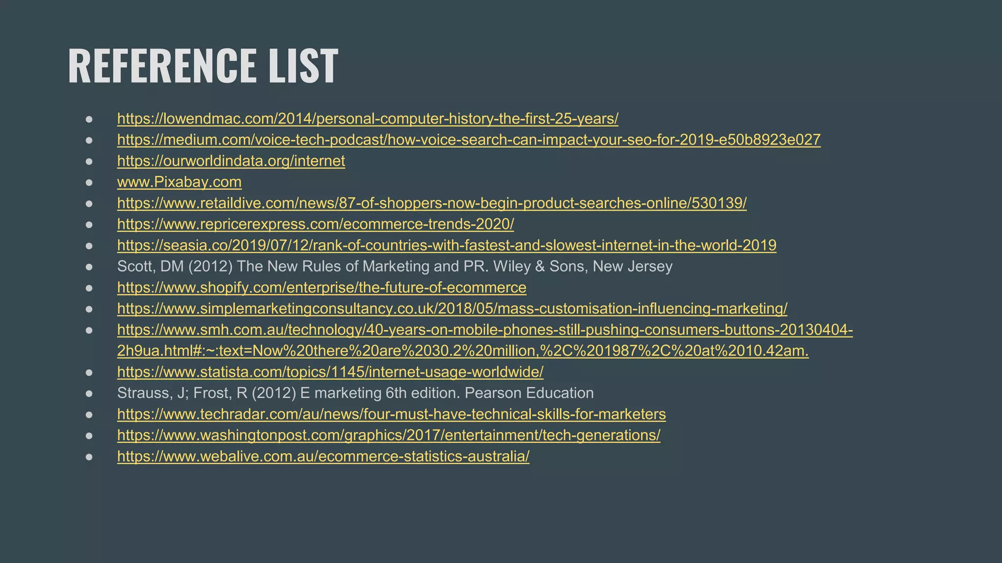 REFERENCE LIST
● https://lowendmac.com/2014/personal-computer-history-the-first-25-years/
● https://medium.com/voice-tech-podcast/how-voice-search-can-impact-your-seo-for-2019-e50b8923e027
● https://ourworldindata.org/internet
● www.Pixabay.com
● https://www.retaildive.com/news/87-of-shoppers-now-begin-product-searches-online/530139/
● https://www.repricerexpress.com/ecommerce-trends-2020/
● https://seasia.co/2019/07/12/rank-of-countries-with-fastest-and-slowest-internet-in-the-world-2019
● Scott, DM (2012) The New Rules of Marketing and PR. Wiley & Sons, New Jersey
● https://www.shopify.com/enterprise/the-future-of-ecommerce
● https://www.simplemarketingconsultancy.co.uk/2018/05/mass-customisation-influencing-marketing/
● https://www.smh.com.au/technology/40-years-on-mobile-phones-still-pushing-consumers-buttons-20130404-
2h9ua.html#:~:text=Now%20there%20are%2030.2%20million,%2C%201987%2C%20at%2010.42am.
● https://www.statista.com/topics/1145/internet-usage-worldwide/
● Strauss, J; Frost, R (2012) E marketing 6th edition. Pearson Education
● https://www.techradar.com/au/news/four-must-have-technical-skills-for-marketers
● https://www.washingtonpost.com/graphics/2017/entertainment/tech-generations/
● https://www.webalive.com.au/ecommerce-statistics-australia/
 
