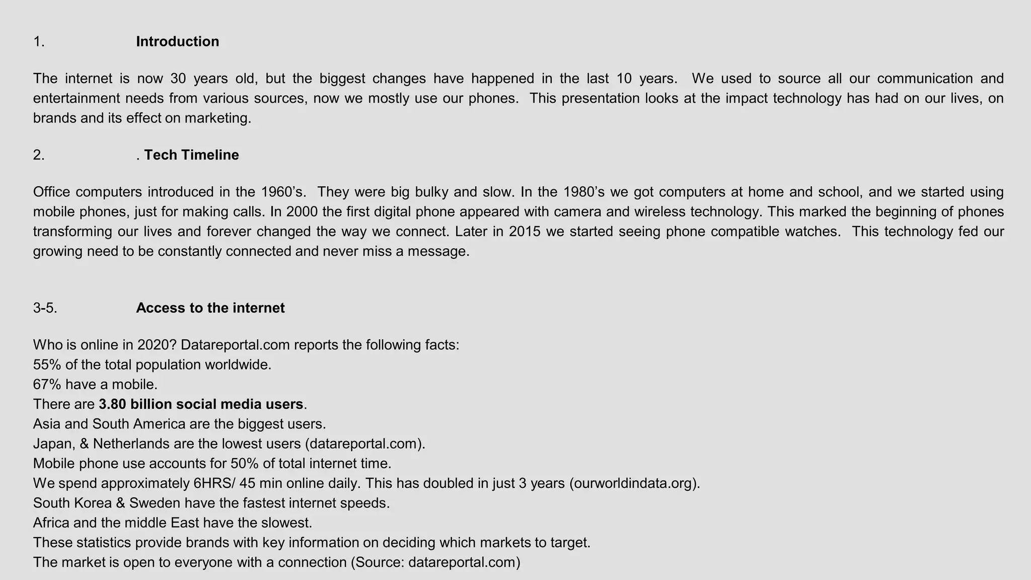 1. Introduction
The internet is now 30 years old, but the biggest changes have happened in the last 10 years. We used to source all our communication and
entertainment needs from various sources, now we mostly use our phones. This presentation looks at the impact technology has had on our lives, on
brands and its effect on marketing.
2. . Tech Timeline
Office computers introduced in the 1960’s. They were big bulky and slow. In the 1980’s we got computers at home and school, and we started using
mobile phones, just for making calls. In 2000 the first digital phone appeared with camera and wireless technology. This marked the beginning of phones
transforming our lives and forever changed the way we connect. Later in 2015 we started seeing phone compatible watches. This technology fed our
growing need to be constantly connected and never miss a message.
3-5. Access to the internet
Who is online in 2020? Datareportal.com reports the following facts:
55% of the total population worldwide.
67% have a mobile.
There are 3.80 billion social media users.
Asia and South America are the biggest users.
Japan, & Netherlands are the lowest users (datareportal.com).
Mobile phone use accounts for 50% of total internet time.
We spend approximately 6HRS/ 45 min online daily. This has doubled in just 3 years (ourworldindata.org).
South Korea & Sweden have the fastest internet speeds.
Africa and the middle East have the slowest.
These statistics provide brands with key information on deciding which markets to target.
The market is open to everyone with a connection (Source: datareportal.com)
 