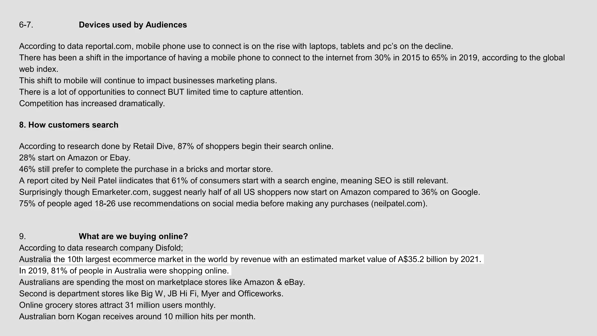 6-7. Devices used by Audiences
According to data reportal.com, mobile phone use to connect is on the rise with laptops, tablets and pc’s on the decline.
There has been a shift in the importance of having a mobile phone to connect to the internet from 30% in 2015 to 65% in 2019, according to the global
web index.
This shift to mobile will continue to impact businesses marketing plans.
There is a lot of opportunities to connect BUT limited time to capture attention.
Competition has increased dramatically.
8. How customers search
According to research done by Retail Dive, 87% of shoppers begin their search online.
28% start on Amazon or Ebay.
46% still prefer to complete the purchase in a bricks and mortar store.
A report cited by Neil Patel iindicates that 61% of consumers start with a search engine, meaning SEO is still relevant.
Surprisingly though Emarketer.com, suggest nearly half of all US shoppers now start on Amazon compared to 36% on Google.
75% of people aged 18-26 use recommendations on social media before making any purchases (neilpatel.com).
9. What are we buying online?
According to data research company Disfold;
Australia the 10th largest ecommerce market in the world by revenue with an estimated market value of A$35.2 billion by 2021.
In 2019, 81% of people in Australia were shopping online.
Australians are spending the most on marketplace stores like Amazon & eBay.
Second is department stores like Big W, JB Hi Fi, Myer and Officeworks.
Online grocery stores attract 31 million users monthly.
Australian born Kogan receives around 10 million hits per month.
 