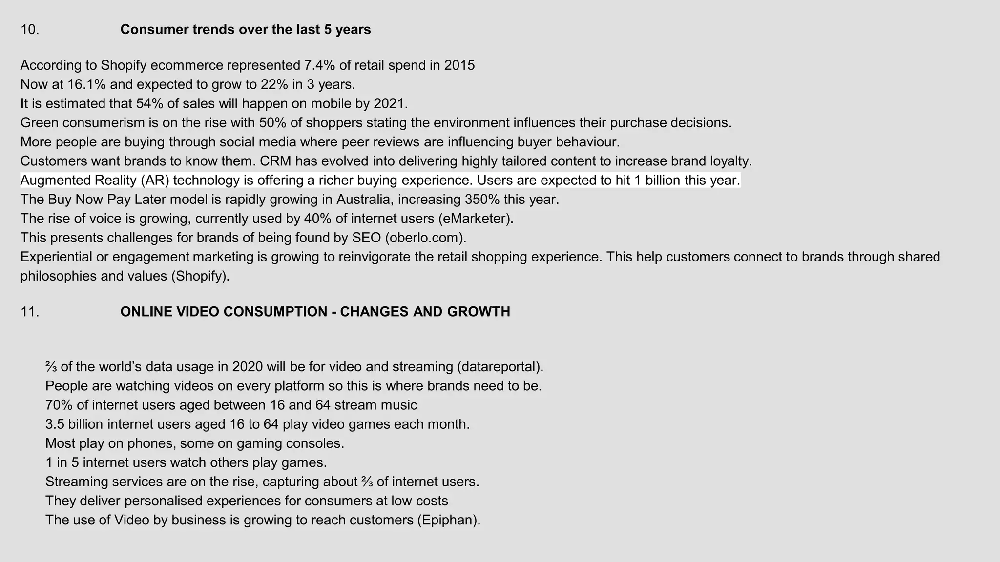10. Consumer trends over the last 5 years
According to Shopify ecommerce represented 7.4% of retail spend in 2015
Now at 16.1% and expected to grow to 22% in 3 years.
It is estimated that 54% of sales will happen on mobile by 2021.
Green consumerism is on the rise with 50% of shoppers stating the environment influences their purchase decisions.
More people are buying through social media where peer reviews are influencing buyer behaviour.
Customers want brands to know them. CRM has evolved into delivering highly tailored content to increase brand loyalty.
Augmented Reality (AR) technology is offering a richer buying experience. Users are expected to hit 1 billion this year.
The Buy Now Pay Later model is rapidly growing in Australia, increasing 350% this year.
The rise of voice is growing, currently used by 40% of internet users (eMarketer).
This presents challenges for brands of being found by SEO (oberlo.com).
Experiential or engagement marketing is growing to reinvigorate the retail shopping experience. This help customers connect to brands through shared
philosophies and values (Shopify).
11. ONLINE VIDEO CONSUMPTION - CHANGES AND GROWTH
⅔ of the world’s data usage in 2020 will be for video and streaming (datareportal).
People are watching videos on every platform so this is where brands need to be.
70% of internet users aged between 16 and 64 stream music
3.5 billion internet users aged 16 to 64 play video games each month.
Most play on phones, some on gaming consoles.
1 in 5 internet users watch others play games.
Streaming services are on the rise, capturing about ⅔ of internet users.
They deliver personalised experiences for consumers at low costs
The use of Video by business is growing to reach customers (Epiphan).
 