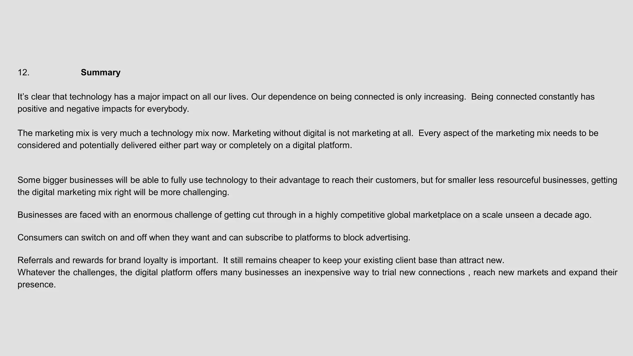 12. Summary
It’s clear that technology has a major impact on all our lives. Our dependence on being connected is only increasing. Being connected constantly has
positive and negative impacts for everybody.
The marketing mix is very much a technology mix now. Marketing without digital is not marketing at all. Every aspect of the marketing mix needs to be
considered and potentially delivered either part way or completely on a digital platform.
Some bigger businesses will be able to fully use technology to their advantage to reach their customers, but for smaller less resourceful businesses, getting
the digital marketing mix right will be more challenging.
Businesses are faced with an enormous challenge of getting cut through in a highly competitive global marketplace on a scale unseen a decade ago.
Consumers can switch on and off when they want and can subscribe to platforms to block advertising.
Referrals and rewards for brand loyalty is important. It still remains cheaper to keep your existing client base than attract new.
Whatever the challenges, the digital platform offers many businesses an inexpensive way to trial new connections , reach new markets and expand their
presence.
 