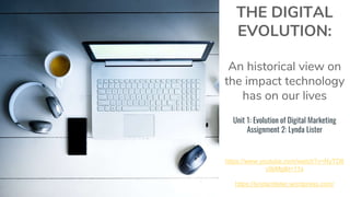 THE DIGITAL
EVOLUTION:
An historical view on
the impact technology
has on our lives
Unit 1: Evolution of Digital Marketing
Assignment 2: Lynda Lister
https://www.youtube.com/watch?v=NyTD6
c9jiMg&t=11s
https://lyndamlister.wordpress.com/
 