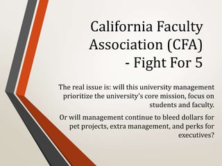 California Faculty
Association (CFA)
- Fight For 5
The real issue is: will this university management
prioritize the university’s core mission, focus on
students and faculty.
Or will management continue to bleed dollars for
pet projects, extra management, and perks for
executives?
 