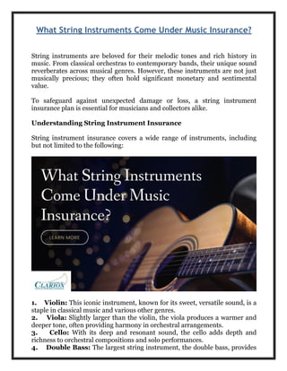 What String Instruments Come Under Music Insurance?
String instruments are beloved for their melodic tones and rich history in
music. From classical orchestras to contemporary bands, their unique sound
reverberates across musical genres. However, these instruments are not just
musically precious; they often hold significant monetary and sentimental
value.
To safeguard against unexpected damage or loss, a string instrument
insurance plan is essential for musicians and collectors alike.
Understanding String Instrument Insurance
String instrument insurance covers a wide range of instruments, including
but not limited to the following:
1. Violin: This iconic instrument, known for its sweet, versatile sound, is a
staple in classical music and various other genres.
2. Viola: Slightly larger than the violin, the viola produces a warmer and
deeper tone, often providing harmony in orchestral arrangements.
3. Cello: With its deep and resonant sound, the cello adds depth and
richness to orchestral compositions and solo performances.
4. Double Bass: The largest string instrument, the double bass, provides
 