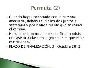  Cuando hayas conectado con la persona
adecuada, debéis acudir los dos juntos a
secretaría y pedir oficialmente que se realice
el cambio.
 Hasta que la permuta no sea oficial tendrás
que asistir a clase en el grupo en el que estás
matriculado.
 PLAZO DE FINALIZACIÓN: 31 Octubre 2013
 
