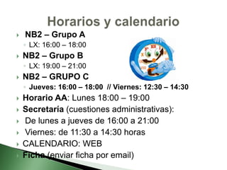  NB2 – Grupo A
◦ LX: 16:00 – 18:00
 NB2 – Grupo B
◦ LX: 19:00 – 21:00
 NB2 – GRUPO C
◦ Jueves: 16:00 – 18:00 // Viernes: 12:30 – 14:30
 Horario AA: Lunes 18:00 – 19:00
 Secretaría (cuestiones administrativas):
 De lunes a jueves de 16:00 a 21:00
 Viernes: de 11:30 a 14:30 horas
 CALENDARIO: WEB
 Ficha (enviar ficha por email)
 
