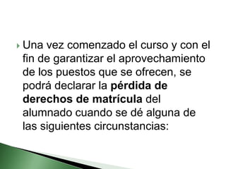  Una vez comenzado el curso y con el
fin de garantizar el aprovechamiento
de los puestos que se ofrecen, se
podrá declarar la pérdida de
derechos de matrícula del
alumnado cuando se dé alguna de
las siguientes circunstancias:
 
