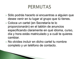  Sólo podrás hacerlo si encuentras a alguien que
desee venir en tu lugar al grupo que tú tienes.
 Coloca un cartel (en Secretaría te lo
proporcionarán) en el tablón de anuncios
especificando claramente en qué idioma, curso,
día y hora estás matriculado y a cuál te quieres
cambiar.
 No olvides incluir en dicho cartel tu nombre
completo y un teléfono de contacto.
 