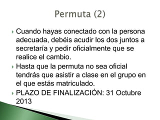  Cuando hayas conectado con la persona
adecuada, debéis acudir los dos juntos a
secretaría y pedir oficialmente que se
realice el cambio.
 Hasta que la permuta no sea oficial
tendrás que asistir a clase en el grupo en
el que estás matriculado.
 PLAZO DE FINALIZACIÓN: 31 Octubre
2013
 