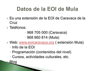  Es una extensión de la EOI de Caravaca de la
Cruz
 Teléfonos:
 968 705 000 (Caravaca)
 968 660 814 (Mula)
 Web: www.eoicaravaca.org ( extensión Mula)
◦ Info de la EOI
◦ Programación (contenidos del nivel)
◦ Cursos, actividades culturales, etc.
 Blog
 