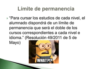  “Para cursar los estudios de cada nivel, el
alumnado dispondrá de un límite de
permanencia que será el doble de los
cursos correspondientes a cada nivel e
idioma.” (Resolución 49/2011 de 5 de
Mayo)
 