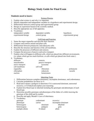 Biology Study Guide for Final Exam

Students need to know:
                                          Science Process
1.   Explain what science is and why it is important.
2.   Identify dependent and independent variables in a hypothesis and experimental design.
3.   Differentiate between control group and experimental group.
4.   Design an experiment based on the scientific method.
5.   Describe appropriate use of lab apparatus.
6.   Vocabulary:
     independent variable          dependent variable                  hypothesis
     experimental design           control group                       experimental group

                                    Cell Form and Function
1. Name the major organelles and describe their function.
2. Compare and contrast animal and plant cells.
3. Differentiate between prokaryotic and eukaryotic cells.
4. Describe the structure and function of the cell membrane.
5. Explain the processes of diffusion and osmosis.
6. Compare the processes of passive and active transport.
7. Explain what will happen to different cells, which are placed into different environments.
   (i.e. plants which get too much fertilizer, or cells which get placed into fresh water.)
8. Vocabulary:
   diffusion                         osmosis
   mitochondria                      passive transport
   active transport                       lysosome
   cell membrane                 cell wall
   organelles                             ribosomes                               prokaryote
   chloroplast                            eukaryote                               vacuole
   nucleus                                homeostasis

                                           Inheriting Traits
     1. Differentiate between complete dominance, incomplete dominance, and codominance.
     2. Calculate probabilities for those in #1.
     3. Read and evaluate a pedigree to determine if it is autosomal dominant, autosomal
        recessive, or X-linked and explain your reasoning.
     4. Explain how blood type in inherited including the genotypes and phenotypes of each
        blood type.
     5. Determine possible genotypes and phenotypes of the father of a child, knowing the
        genotype of the child and its mother.
     6. Describe and apply Mendel’s Laws of inheritance.
     7. Vocabulary:
        genotype                   codominant              recessive
        phenotype                  carrier                 incomplete dominant
        homozygous                          dominant               dihybrid
        heterozygous                        pedigree               gene
        multiple alleles               X-linked                allele
 