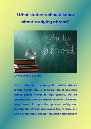 What students should know
about studying abroad?
Where should I study?
When selecting a country for further studies,
several factors play a deciding role. If you have
family and/or friends in that country, the job
opportunities, the costs associated with tuition and
living, ease of application process, safety and
security, the lifestyle you would like to have, etc.
Some of the most popular education destinations
 