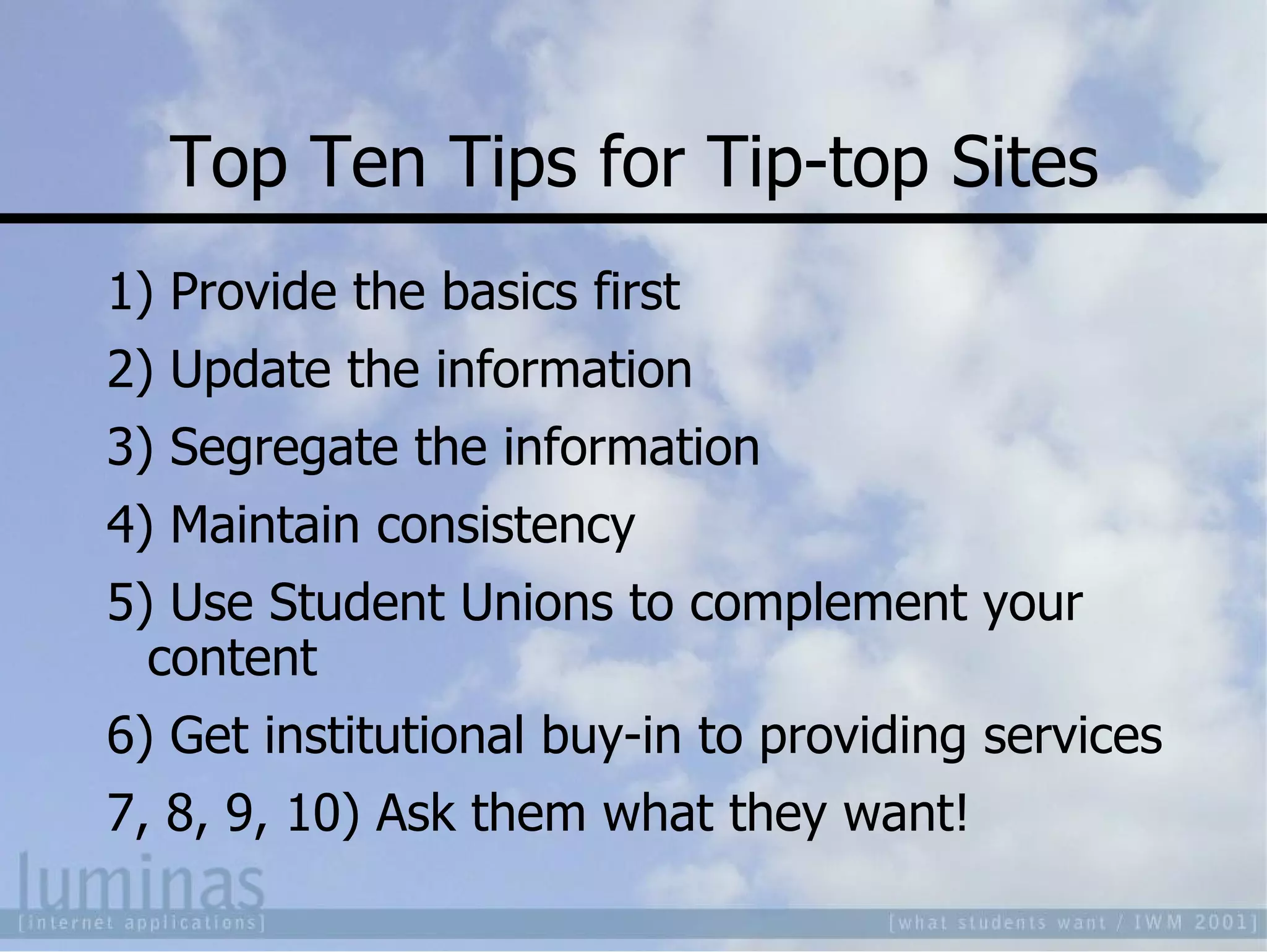 Top Ten Tips for Tip-top Sites 1) Provide the basics first 2) Update the information 3) Segregate the information 4) Maintain consistency 5) Use Student Unions to complement your content 6) Get institutional buy-in to providing services 7, 8, 9, 10) Ask them what they want! 