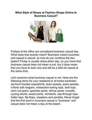 What Style of Shoes at Fashion Shops Online Is
                  Business Casual?




Fridays at the office are considered business casual day.
What does that exactly mean? Business means business
and casual is casual, so how do you combine the two
styles? Friday is usually dress-down day, so you know that
business casual does not mean a suit, but it does mean
that you have to look nice and still be a little bit casual at
the same time.

Let's examine what business casual is not. Here are the
following items for your weekend or at-home wardrobe:
zip-front hooded sweatshirts, team jackets, jeans jackets,
t-shirts with slogans, midsection-baring tops, tank tops,
worn out jeans, spandex pants, stirrup pants, overalls,
cycling shorts, sweat pants, miniskirts, see-through tops,
halter tops, flip-flops, sneakers and sandals. Never forget
that the first word in business casual is "business" and
casual does not mean a day at the beach.
 