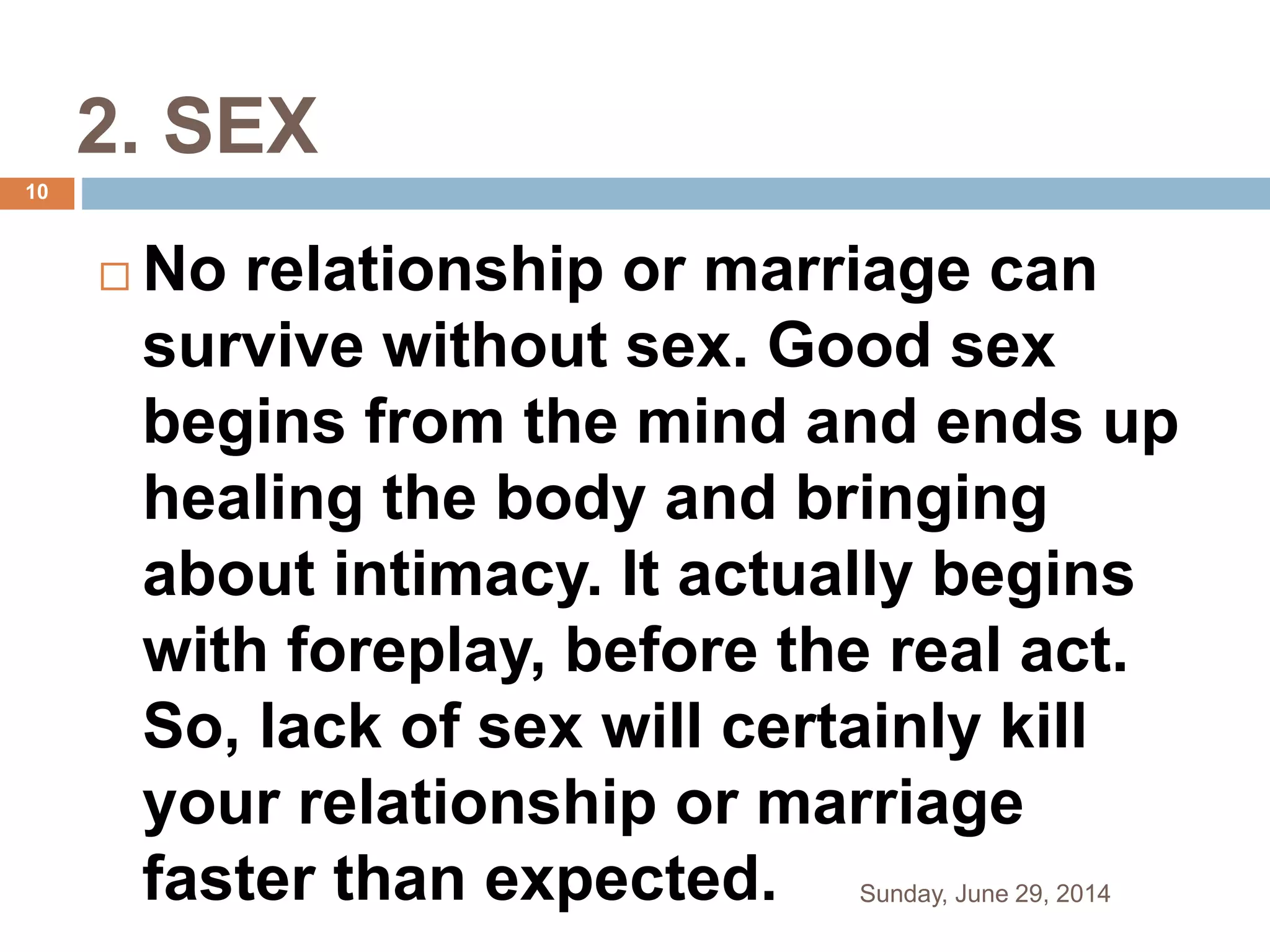 2. SEX
 No relationship or marriage can
survive without sex. Good sex
begins from the mind and ends up
healing the body and bringing
about intimacy. It actually begins
with foreplay, before the real act.
So, lack of sex will certainly kill
your relationship or marriage
faster than expected. Sunday, June 29, 2014
10
 